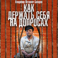 Владимир Бахарев. Как держать себя на допросах