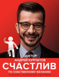 Андрей Курпатов. Счастлив по собственному желанию. 12 шагов к душевному здоровью