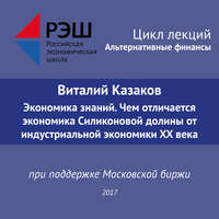 . Лекция №05 «Виталий Казаков Экономика знаний. Чем отличается экономика Силиконовой долины от индустриальной экономики XX века»