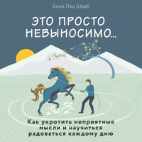 Бона Леа Шваб. Это просто невыносимо… Как укротить неприятные мысли и научиться радоваться каждому дню