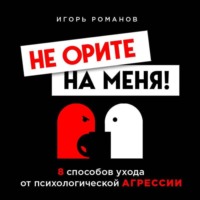 Игорь Романов. Не орите на меня! 8 способов ухода от психологической агрессии