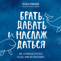Татьяна Мужицкая. Брать, давать и наслаждаться. Как оставаться в ресурсе, что бы с вами ни происходило