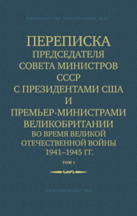 . Переписка Председателя Совета Министров СССР с Президентами США и Премьер-Министрами Великобритании во время Великой Отечественной войны 1941–1945 гг. Том 1