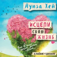 . Исцели свою жизнь: практики для позитивных изменений в жизни