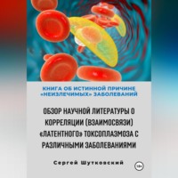 Сергей Владимирович Шутковский. Книга об истинной причине «неизлечимых» заболеваний. Обзор научной литературы о корреляции (взаимосвязи) «Латентного» Токсоплазмоза с различными заболеваниями