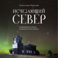 . Исчезающий Север. Непридуманные сюжеты из жизни русской глубинки