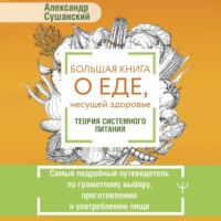 Александр Сушанский. Большая книга о еде, несущей здоровье. Теория системного питания. Самый подробный путеводитель по грамотному выбору, приготовлению и употреблению пищи