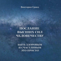Виктория Гранд. Послание высших сил человечеству. Быть здоровым и счастливым это просто!