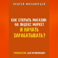 Андрей Миллиардов. Как открыть магазин на Яндекс Маркет и начать зарабатывать? Руководство для начинающих