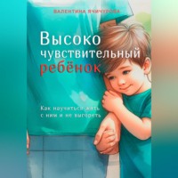 . Высокочувствительный ребёнок. Как научиться жить с ним и не выгореть