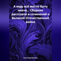 . А ведь всё могло быть иначе… Сборник рассказов и сочинений о Великой Отечественной войне