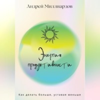 Андрей Миллиардов. Энергия продуктивности. Как делать больше, уставая меньше