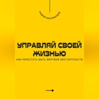 . Управляй своей жизнью. Как перестать быть жертвой обстоятельств