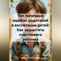 Михаил Щеглов. Топ типичных ошибок родителей в воспитании детей: Как вырастить счастливого ребенка.