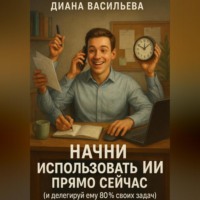 Диана Васильева. Начни использовать ИИ прямо сейчас и делегируй ему 80% своих задач