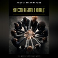Андрей Миллиардов. Искусство работать в команде. Как добиваться общих целей