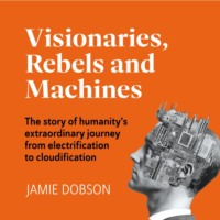 . Visionaries, Rebels and Machines - The story of humanity's extraordinary journey from electrification to cloudification (Unabridged)