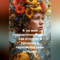 Лилия Роуз. Я не мой травматичный опыт: Как отпустить прошлое и переписать свою историю