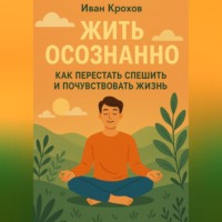 Иван Крохов. Жить осознанно: как перестать спешить и почувствовать жизнь