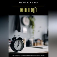 . Жизнь не ждёт. Как перестать откладывать и начать действовать сейчас