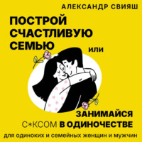 Александр Свияш. Построй счастливую семью или занимайся с*ксом в одиночестве. Для одиноких и семейных женщин и мужчин
