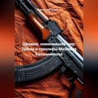 . Оружие, изменившее мир: Тайны и триумфы Михаила Калашникова