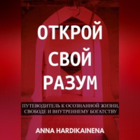 Anna Hardikainena. Открой свой разум : Путеводитель к осознанной жизни, свободе и внутреннему богатству
