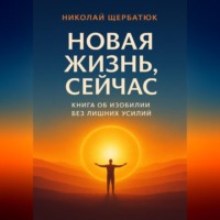 Николай Щербатюк. Новая Жизнь, Сейчас: Книга об Изобилии Без Лишних Усилий