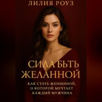 Лилия Роуз. Сила быть желанной: как стать женщиной о которой мечтает каждый мужчина.