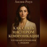 Лилия Роуз. Как стать мастером коммуникации: улучшай отношения с людьми.