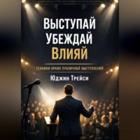 . Выступай. Убеждай. Влияй. Техники ярких публичных выступлений