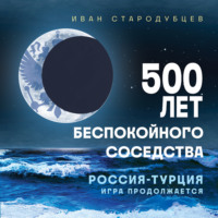Иван Стародубцев. 500 лет беспокойного соседства. Россия – Турция: игра продолжается
