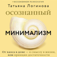 Татьяна Логинова. Осознанный минимализм. От хаоса в доме – к смыслу в жизни, или Принцип достаточности