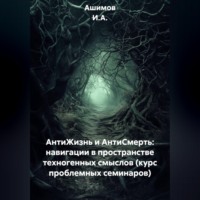 Ашимов И.А.. АнтиЖизнь и АнтиСмерть: Навигации в пространстве техногенных смыслов (Курс проблемных семинаров)