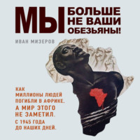 Иван Мизеров. Мы больше не ваши обезьяны! Как миллионы людей погибли в Африке, а мир этого не заметил. С 1945 года до наших дней
