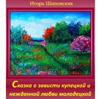 Игорь Дасиевич Шиповских. Сказка о зависти купецкой и нежданной любви молодецкой.