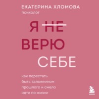 Екатерина Хломова. Я (не) верю себе. Как перестать быть заложником прошлого и смело идти по жизни