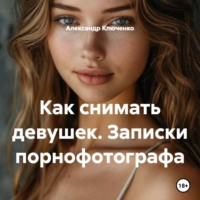 Александр Ключенко. Как снимать девушек. Записки порнофотографа