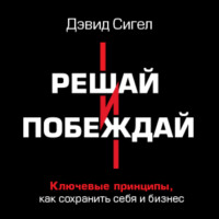 Дэвид Сигел. Решай и побеждай. Как принимать сильные решения, сохраняя себя и бизнес