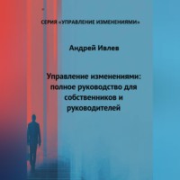 Андрей Геннадьевич Ивлев. УПРАВЛЕНИЕ ИЗМЕНЕНИЯМИ: ПОЛНОЕ РУКОВОДСТВО ДЛЯ СОБСТВЕННИКОВ И РУКОВОДИТЕЛЕЙ