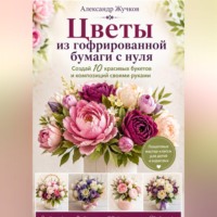 Александр Жучков. Цветы из гофрированной бумаги с нуля. Создай 10 красивых букетов и композиций своими руками.
