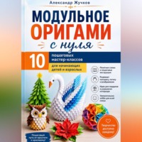 Александр Жучков. Модульное оригами с нуля. 10 пошаговых мастер-классов для начинающих детей и взрослых.