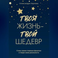 Александра Харлова. Твоя жизнь - твой шедевр. Стань своим главным фанатом и твори свою реальность