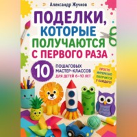 Александр Жучков. Поделки, которые получаются с первого раза. 10 пошаговых мастер-классов для детей 6–10 лет