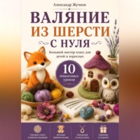 Александр Жучков. Валяние из шерсти с нуля. Большой мастер-класс для детей и взрослых. 10 пошаговых уроков
