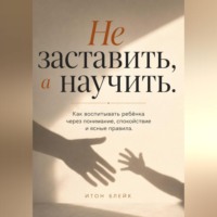 Итон Блейк. Не заставить, а научить. Как воспитывать ребёнка через понимание, спокойствие и ясные правила