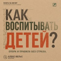 Алекс Вельс. Как воспитывать детей? Опора, правила и самостоятельность без страха и унижения
