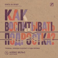 Алекс Вельс. Как воспитывать подростка? Границы, свобода и контакт в годы больших перемен