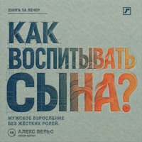 Алекс Вельс. Как воспитывать сына? Мужское взросление без жёстких ролей и запрета на чувства
