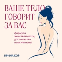 Ирина Кор. Ваше тело говорит за вас. Формула женственности, достоинства и магнетизма